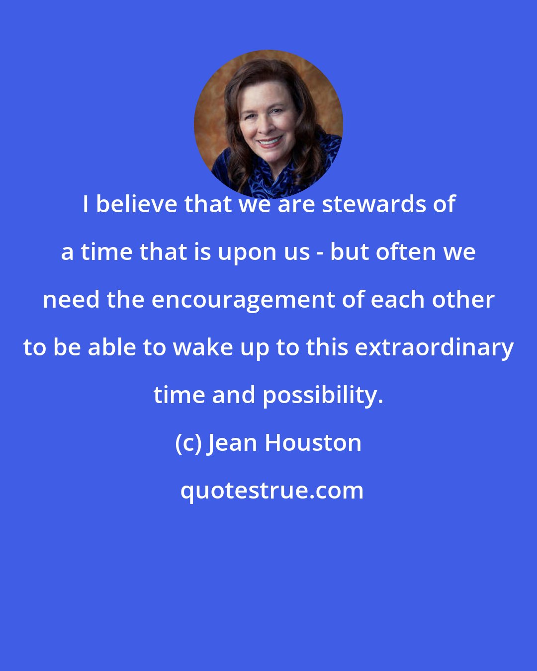 Jean Houston: I believe that we are stewards of a time that is upon us - but often we need the encouragement of each other to be able to wake up to this extraordinary time and possibility.