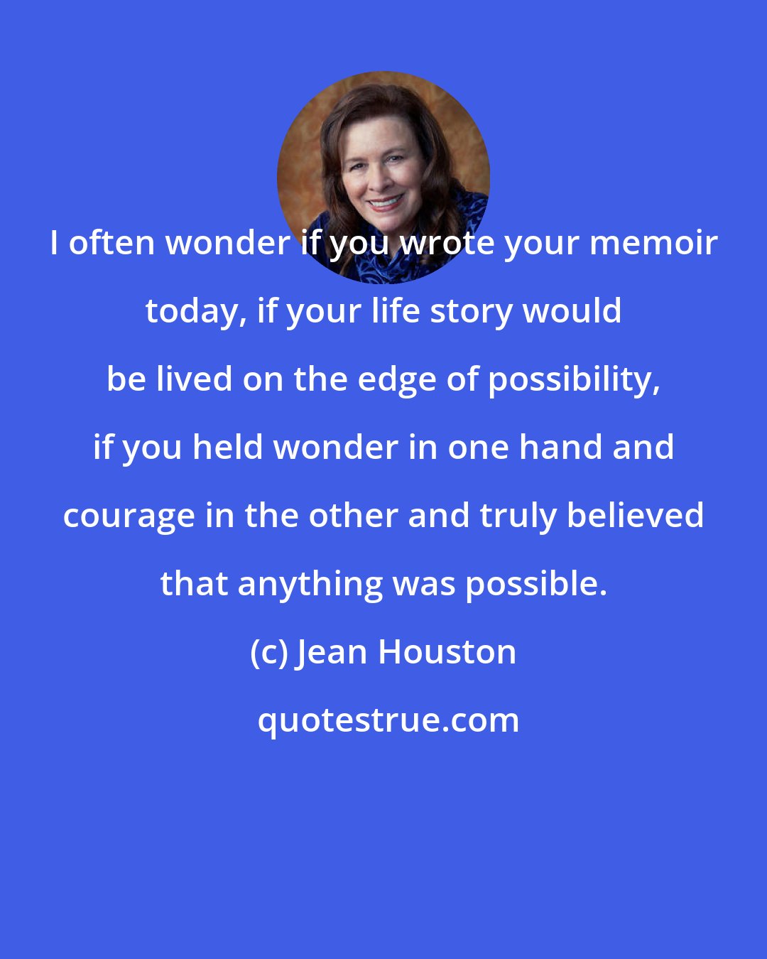 Jean Houston: I often wonder if you wrote your memoir today, if your life story would be lived on the edge of possibility, if you held wonder in one hand and courage in the other and truly believed that anything was possible.