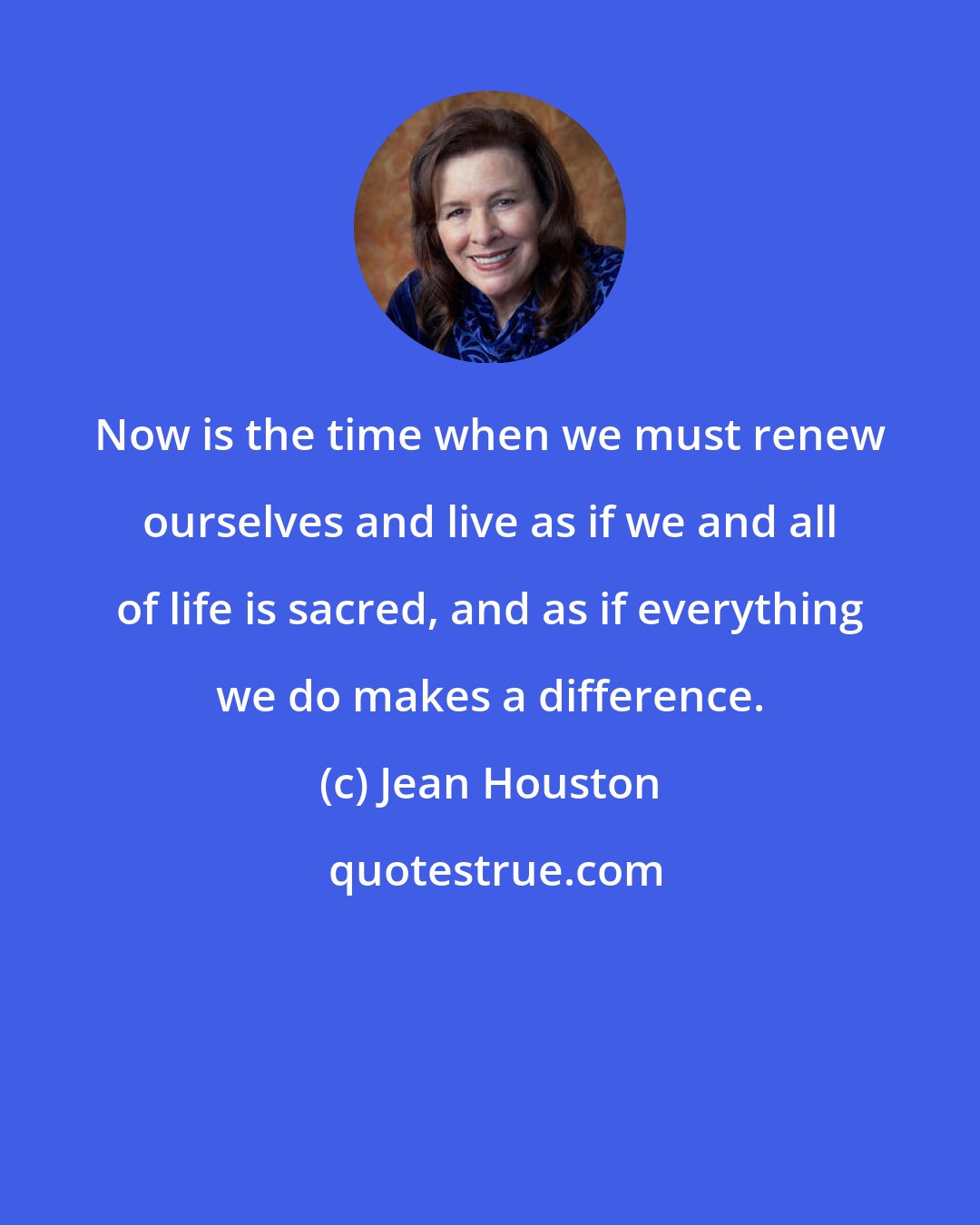 Jean Houston: Now is the time when we must renew ourselves and live as if we and all of life is sacred, and as if everything we do makes a difference.