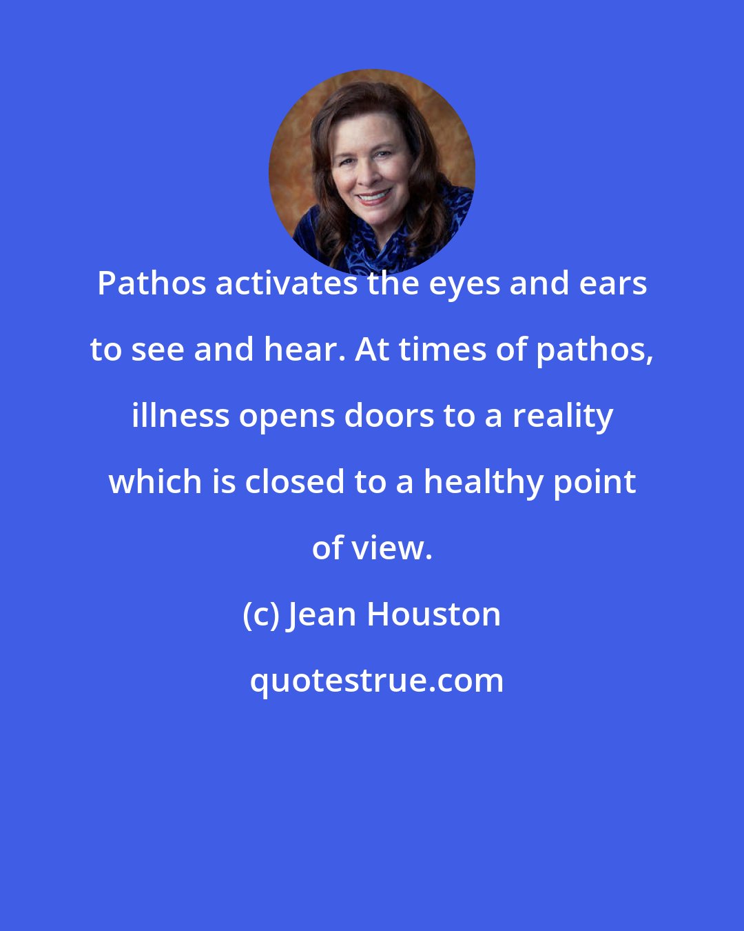 Jean Houston: Pathos activates the eyes and ears to see and hear. At times of pathos, illness opens doors to a reality which is closed to a healthy point of view.