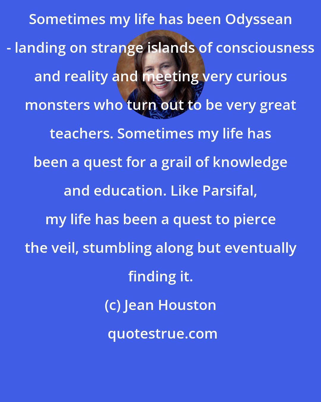 Jean Houston: Sometimes my life has been Odyssean - landing on strange islands of consciousness and reality and meeting very curious monsters who turn out to be very great teachers. Sometimes my life has been a quest for a grail of knowledge and education. Like Parsifal, my life has been a quest to pierce the veil, stumbling along but eventually finding it.