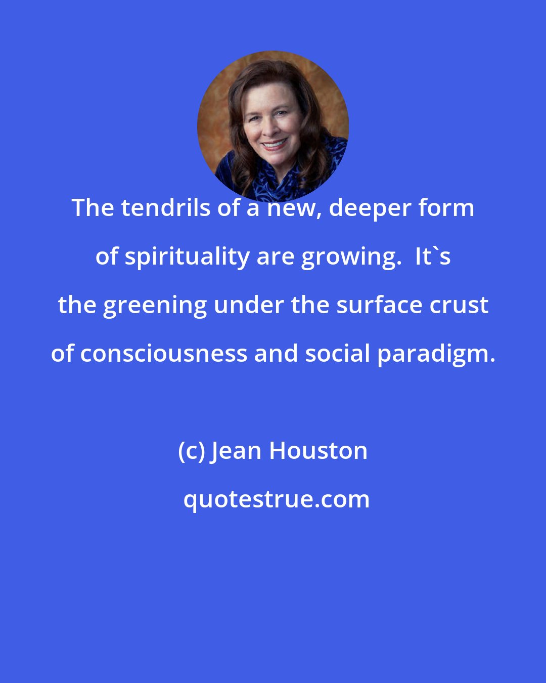 Jean Houston: The tendrils of a new, deeper form of spirituality are growing.  It's the greening under the surface crust of consciousness and social paradigm.