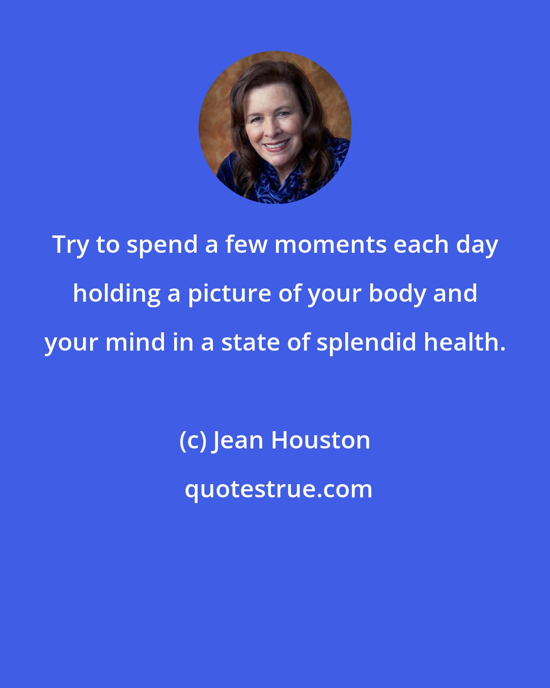 Jean Houston: Try to spend a few moments each day holding a picture of your body and your mind in a state of splendid health.