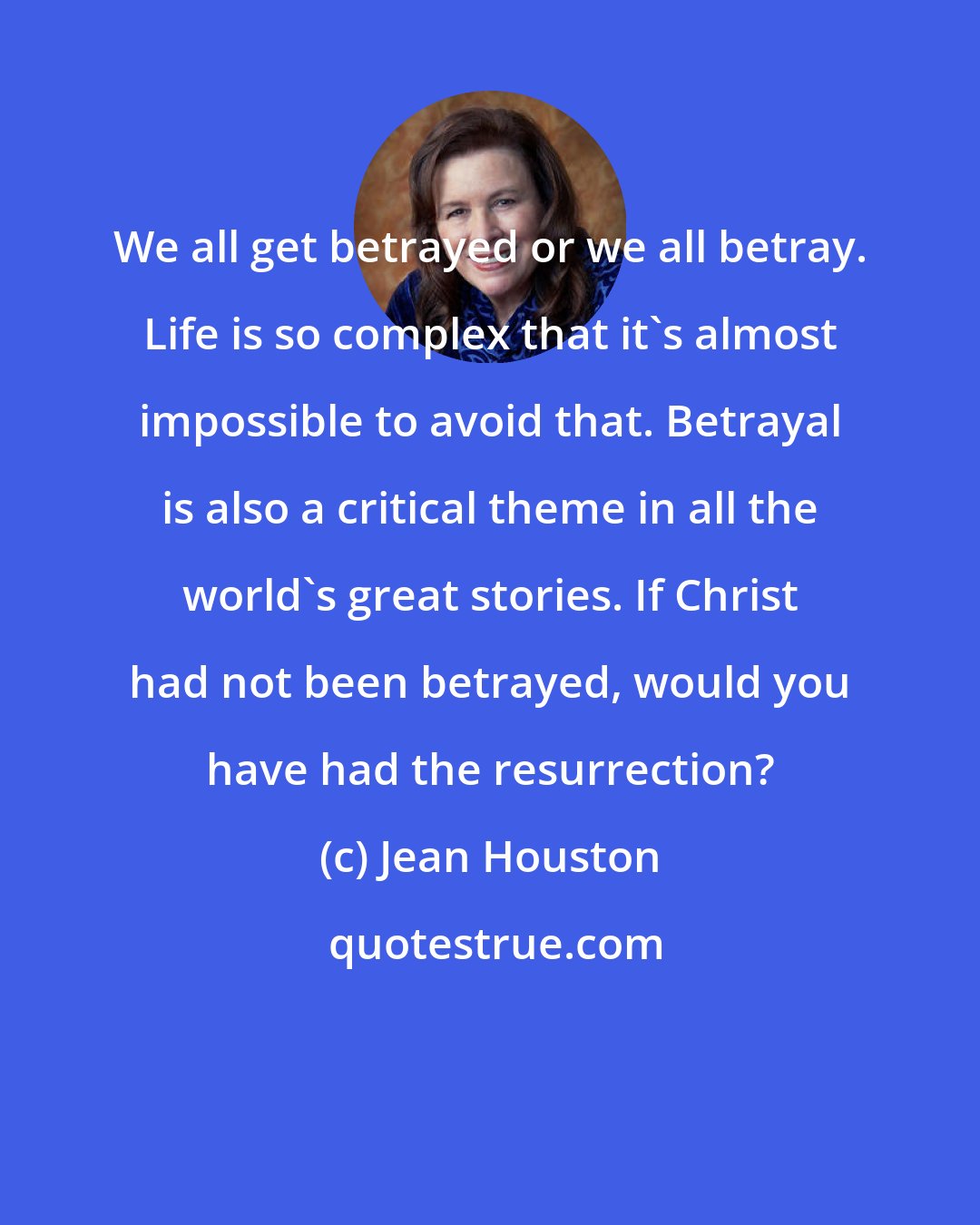 Jean Houston: We all get betrayed or we all betray. Life is so complex that it's almost impossible to avoid that. Betrayal is also a critical theme in all the world's great stories. If Christ had not been betrayed, would you have had the resurrection?