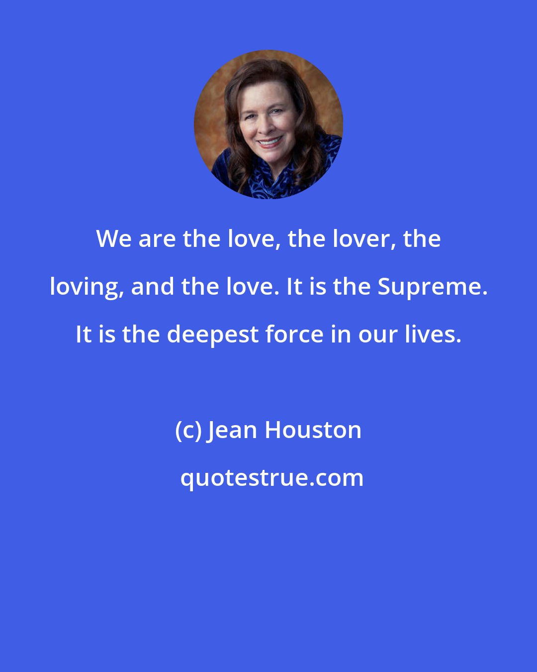 Jean Houston: We are the love, the lover, the loving, and the love. It is the Supreme. It is the deepest force in our lives.