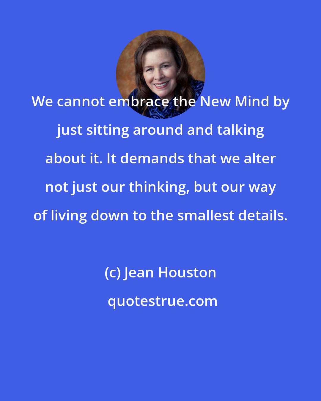 Jean Houston: We cannot embrace the New Mind by just sitting around and talking about it. It demands that we alter not just our thinking, but our way of living down to the smallest details.