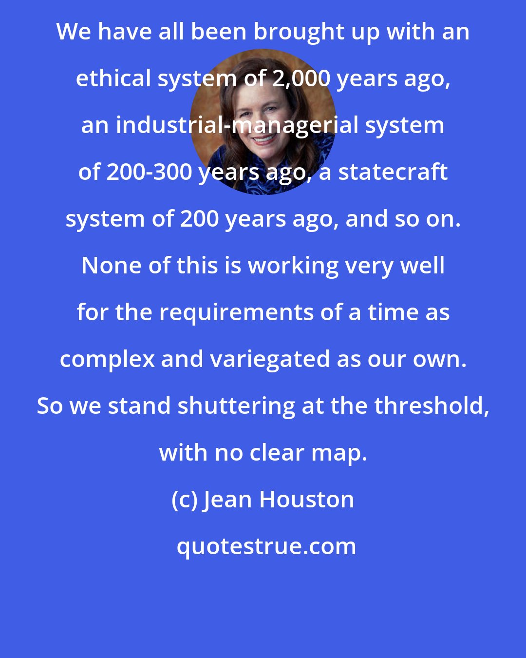 Jean Houston: We have all been brought up with an ethical system of 2,000 years ago, an industrial-managerial system of 200-300 years ago, a statecraft system of 200 years ago, and so on. None of this is working very well for the requirements of a time as complex and variegated as our own. So we stand shuttering at the threshold, with no clear map.