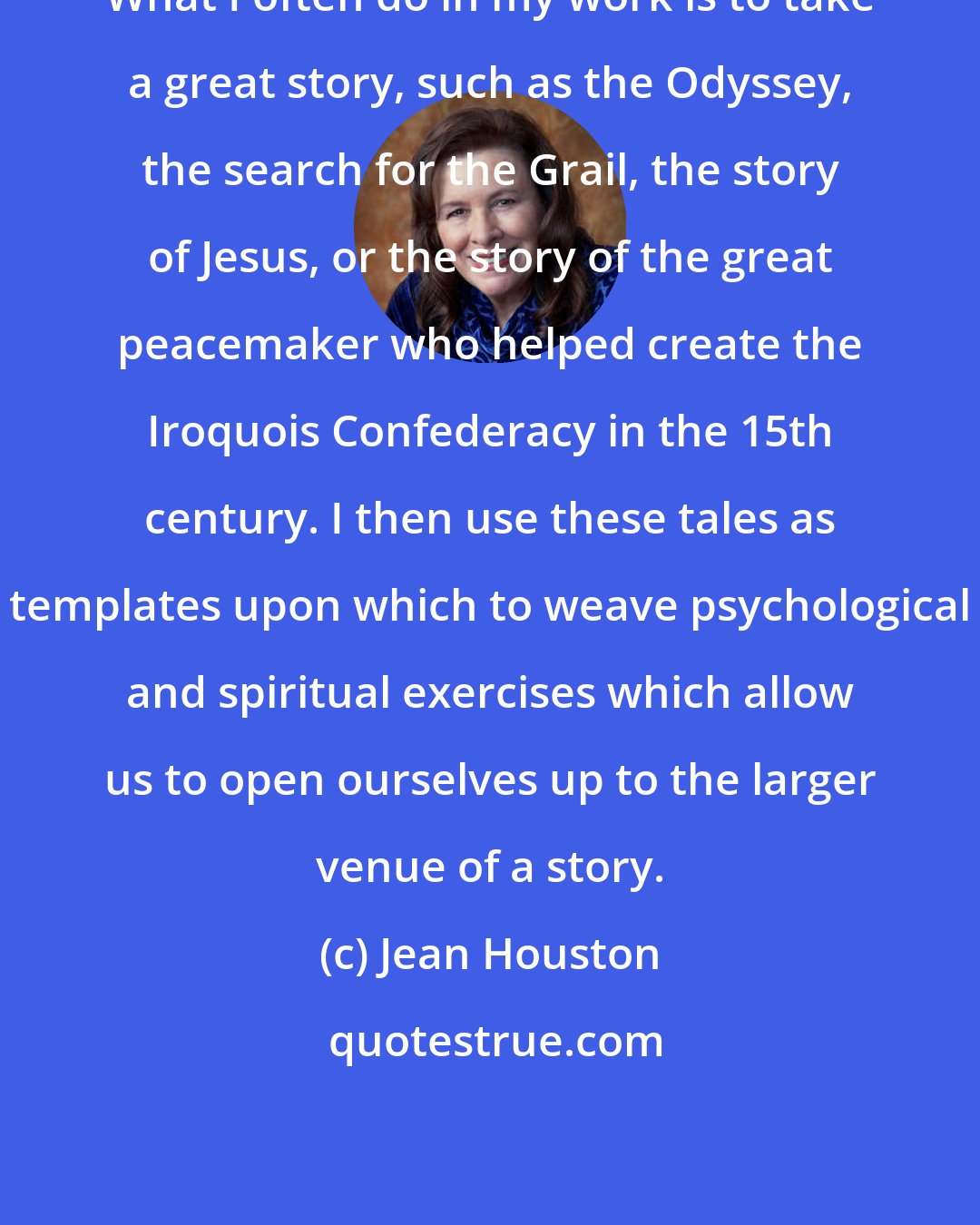 Jean Houston: What I often do in my work is to take a great story, such as the Odyssey, the search for the Grail, the story of Jesus, or the story of the great peacemaker who helped create the Iroquois Confederacy in the 15th century. I then use these tales as templates upon which to weave psychological and spiritual exercises which allow us to open ourselves up to the larger venue of a story.