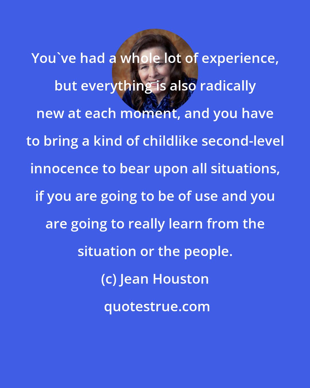 Jean Houston: You've had a whole lot of experience, but everything is also radically new at each moment, and you have to bring a kind of childlike second-level innocence to bear upon all situations, if you are going to be of use and you are going to really learn from the situation or the people.