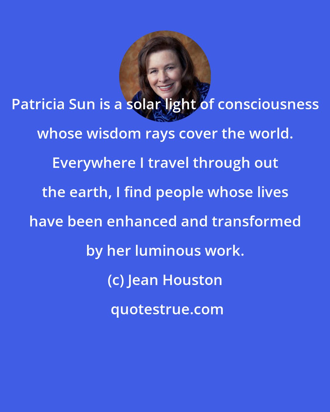 Jean Houston: Patricia Sun is a solar light of consciousness whose wisdom rays cover the world. Everywhere I travel through out the earth, I find people whose lives have been enhanced and transformed by her luminous work.