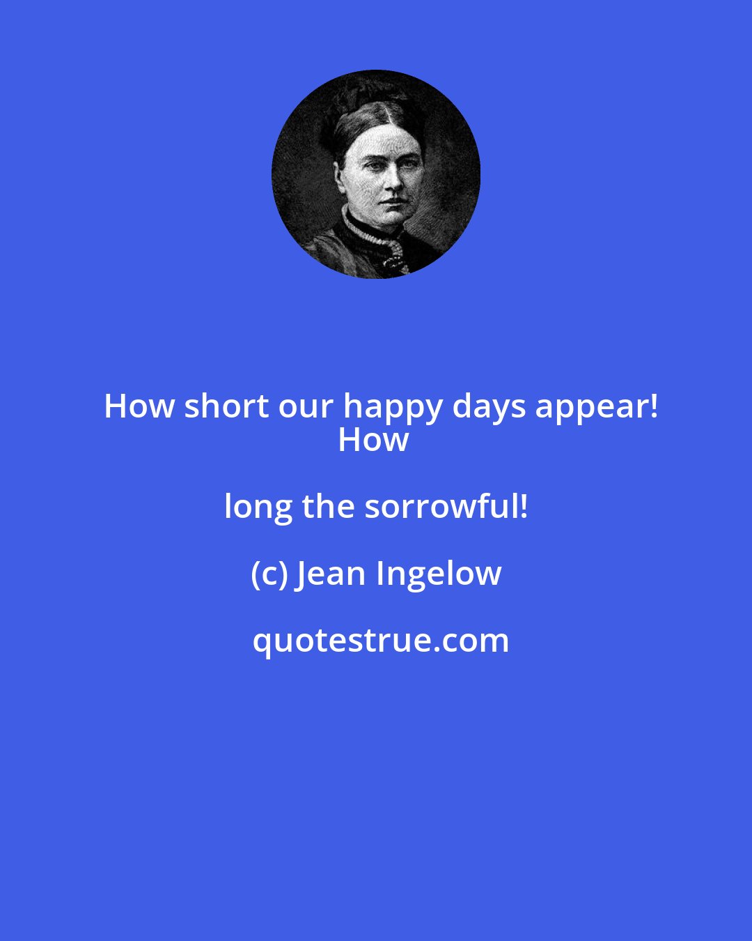 Jean Ingelow: How short our happy days appear!
How long the sorrowful!