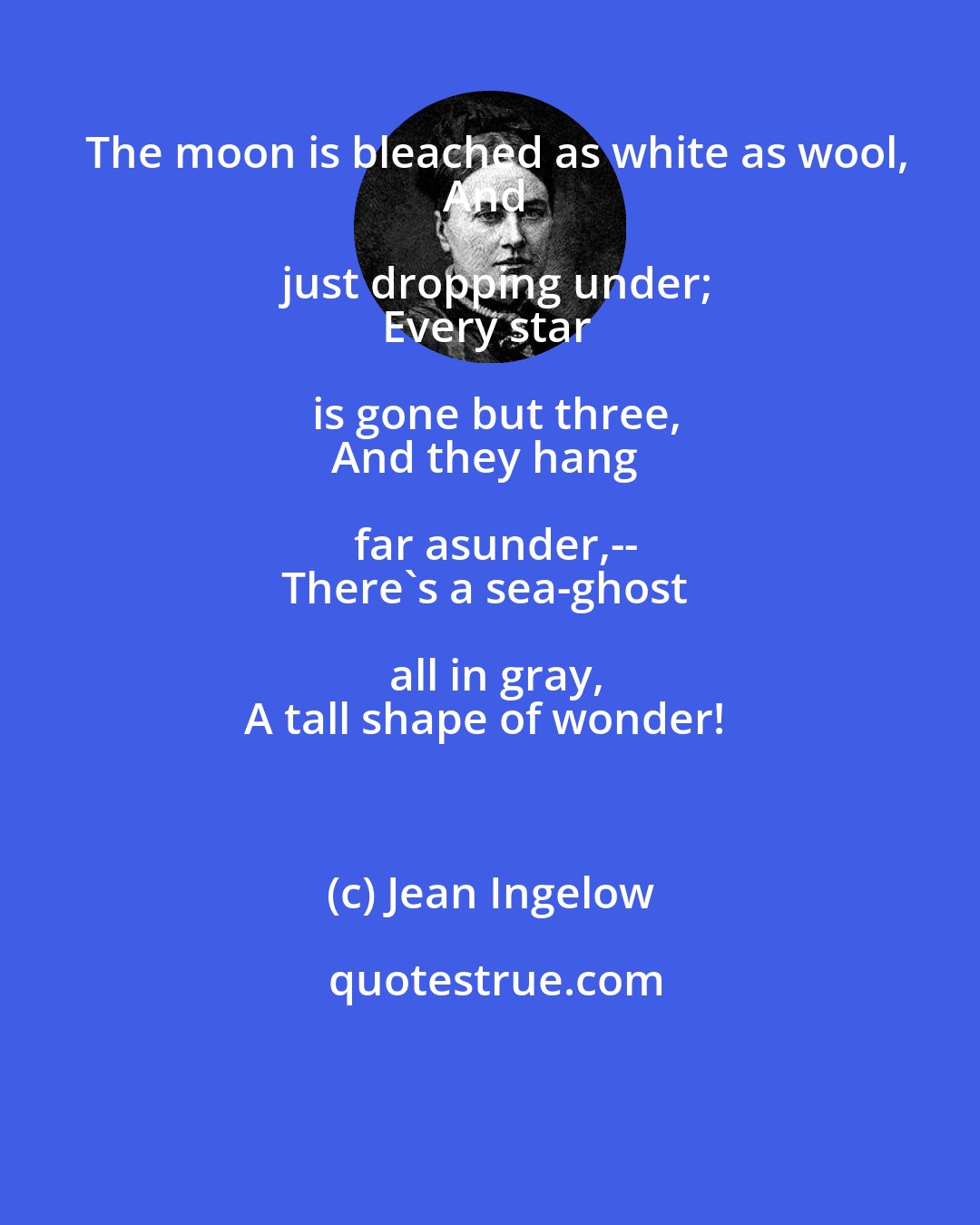 Jean Ingelow: The moon is bleached as white as wool,
And just dropping under;
Every star is gone but three,
And they hang far asunder,--
There's a sea-ghost all in gray,
A tall shape of wonder!