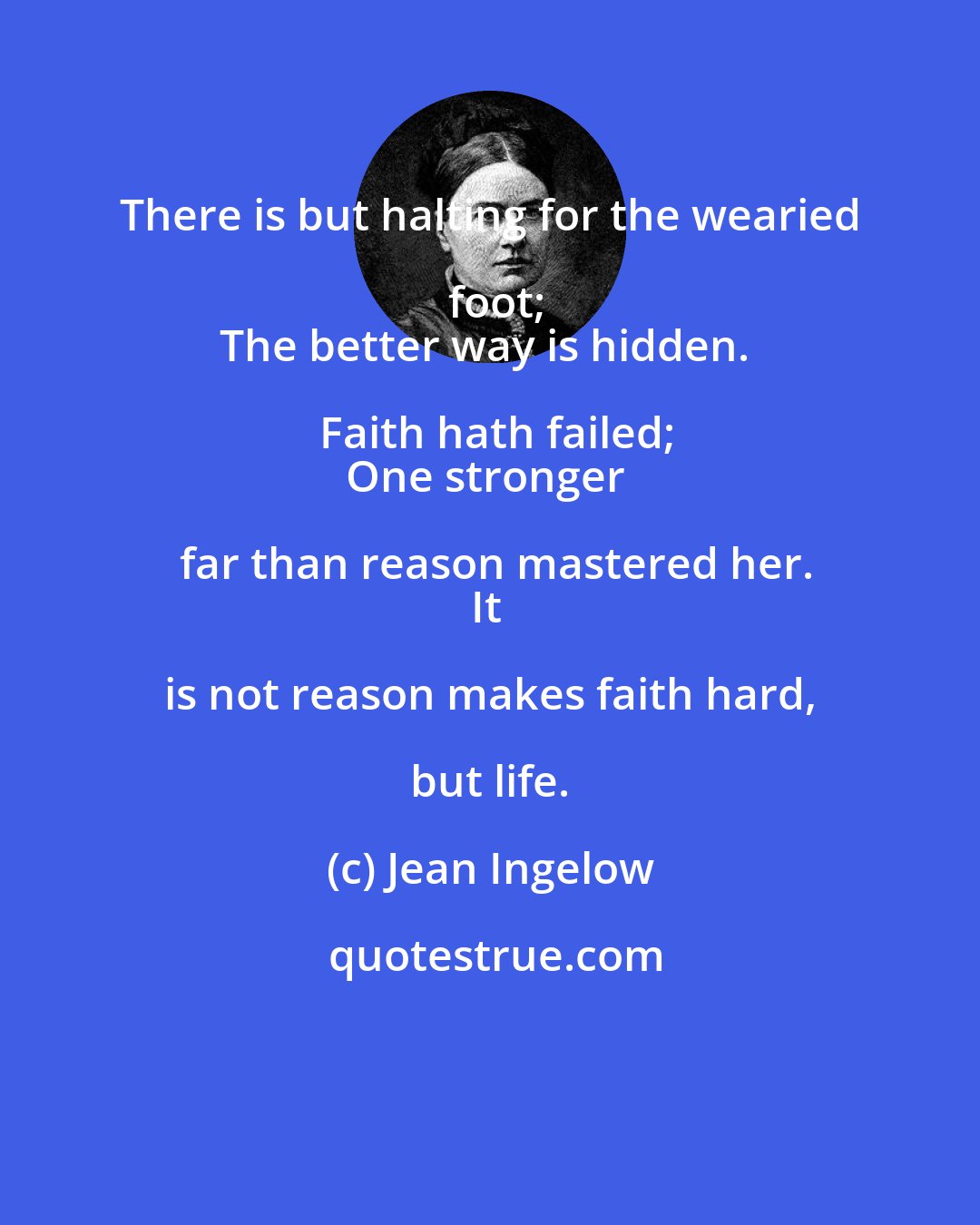 Jean Ingelow: There is but halting for the wearied foot;
The better way is hidden. Faith hath failed;
One stronger far than reason mastered her.
It is not reason makes faith hard, but life.