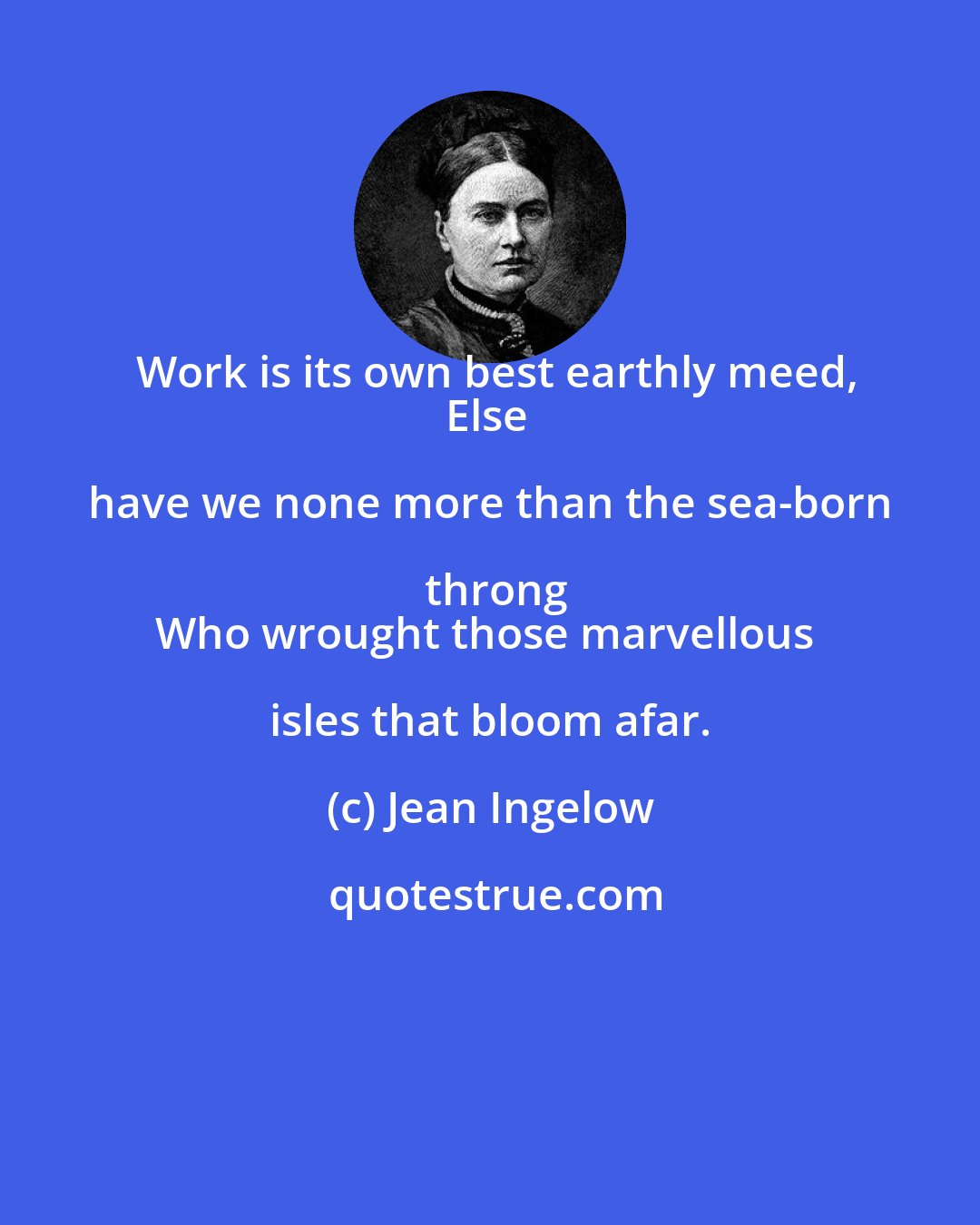 Jean Ingelow: Work is its own best earthly meed,
Else have we none more than the sea-born throng
Who wrought those marvellous isles that bloom afar.