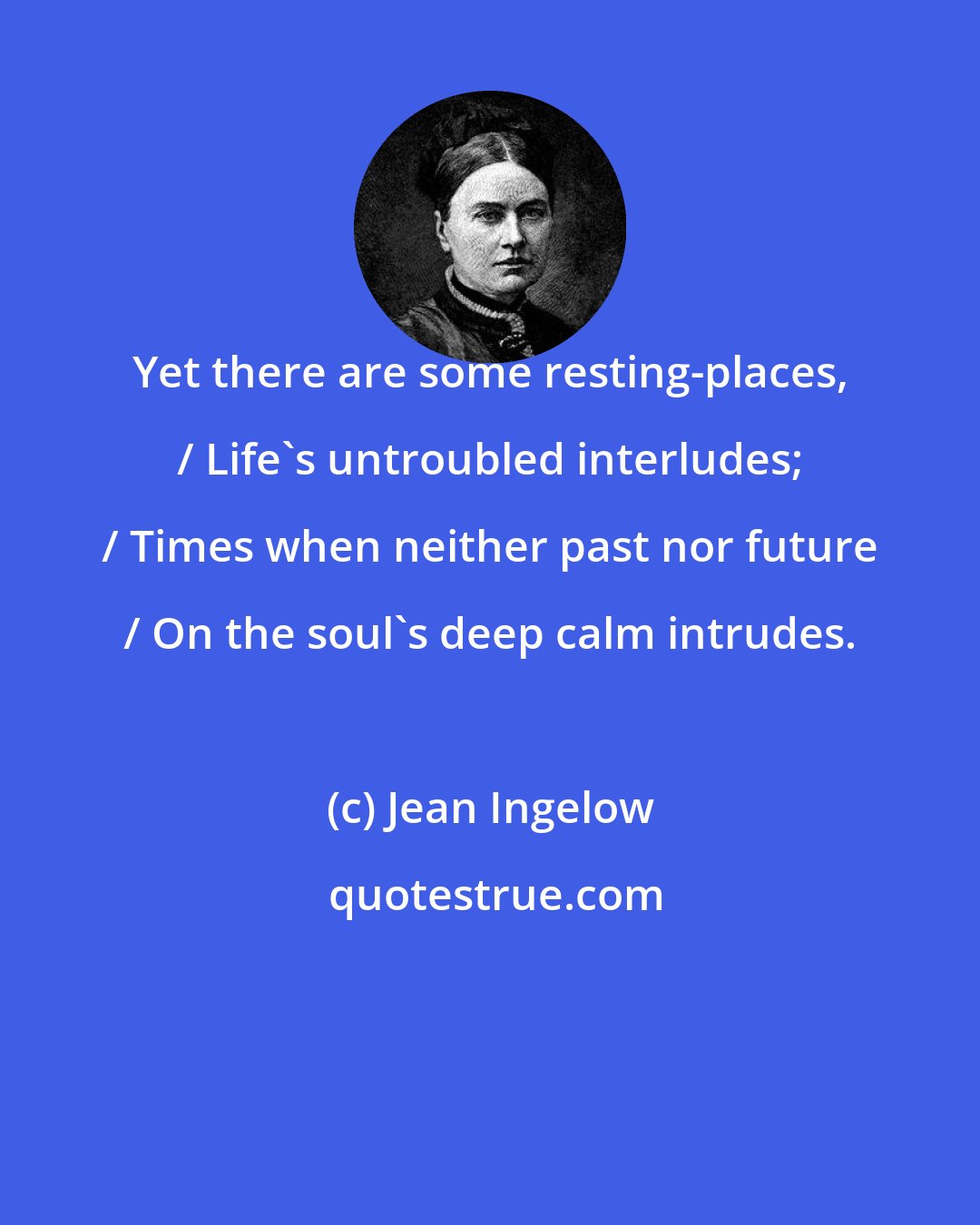 Jean Ingelow: Yet there are some resting-places, / Life's untroubled interludes; / Times when neither past nor future / On the soul's deep calm intrudes.