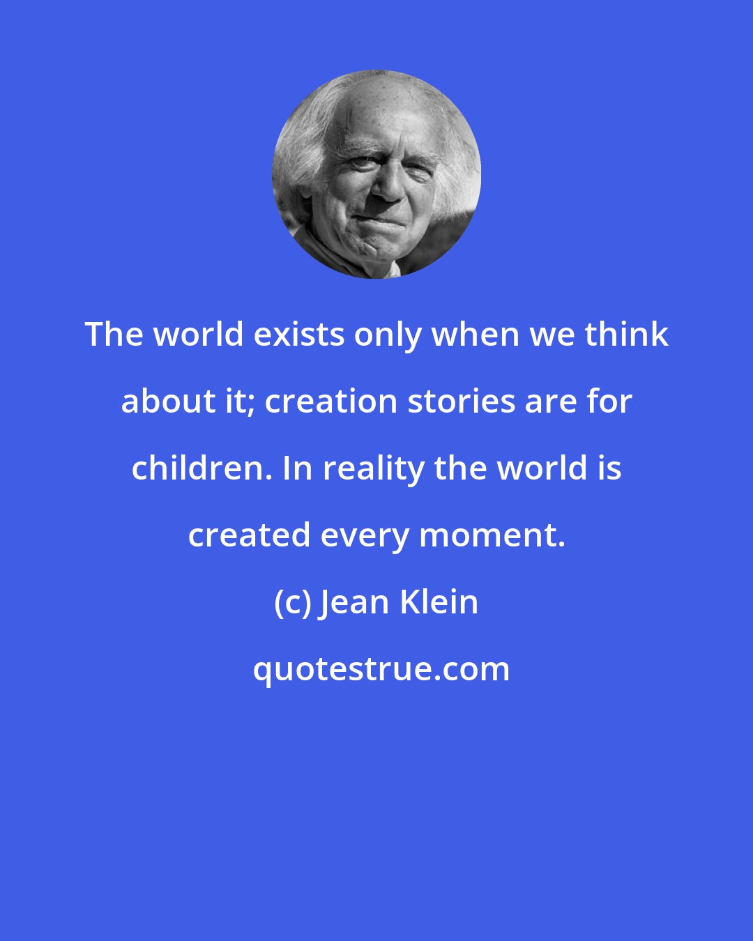 Jean Klein: The world exists only when we think about it; creation stories are for children. In reality the world is created every moment.