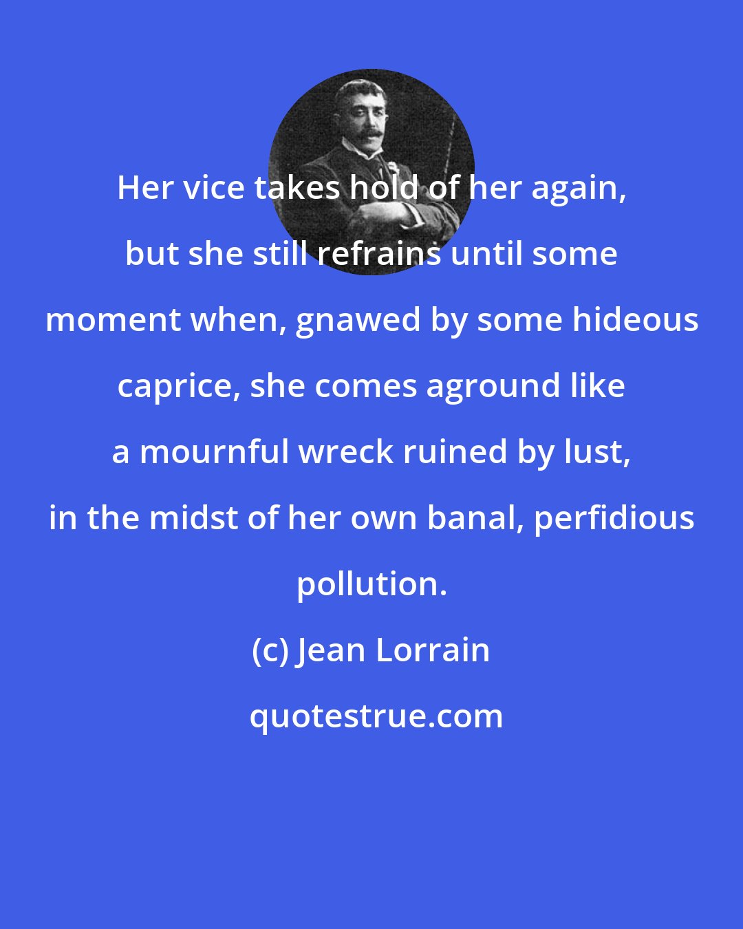 Jean Lorrain: Her vice takes hold of her again, but she still refrains until some moment when, gnawed by some hideous caprice, she comes aground like a mournful wreck ruined by lust, in the midst of her own banal, perfidious pollution.