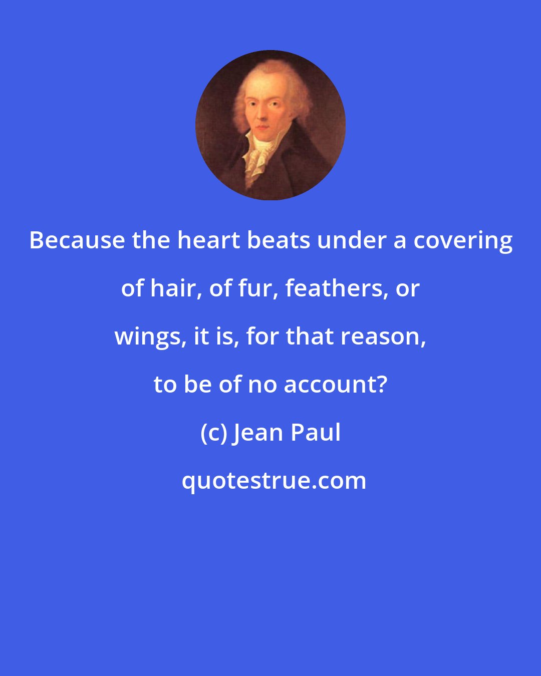 Jean Paul: Because the heart beats under a covering of hair, of fur, feathers, or wings, it is, for that reason, to be of no account?