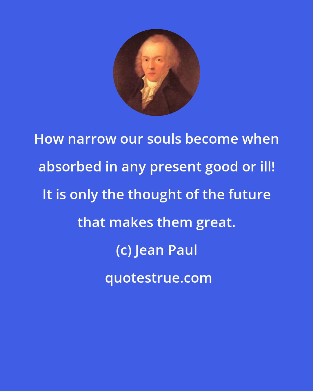 Jean Paul: How narrow our souls become when absorbed in any present good or ill! It is only the thought of the future that makes them great.