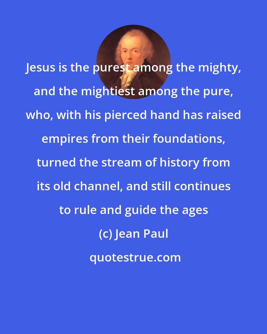 Jean Paul: Jesus is the purest among the mighty, and the mightiest among the pure, who, with his pierced hand has raised empires from their foundations, turned the stream of history from its old channel, and still continues to rule and guide the ages