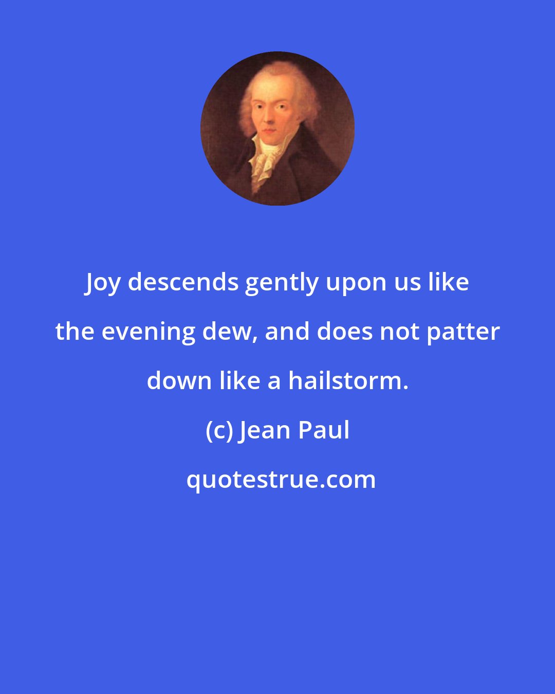 Jean Paul: Joy descends gently upon us like the evening dew, and does not patter down like a hailstorm.