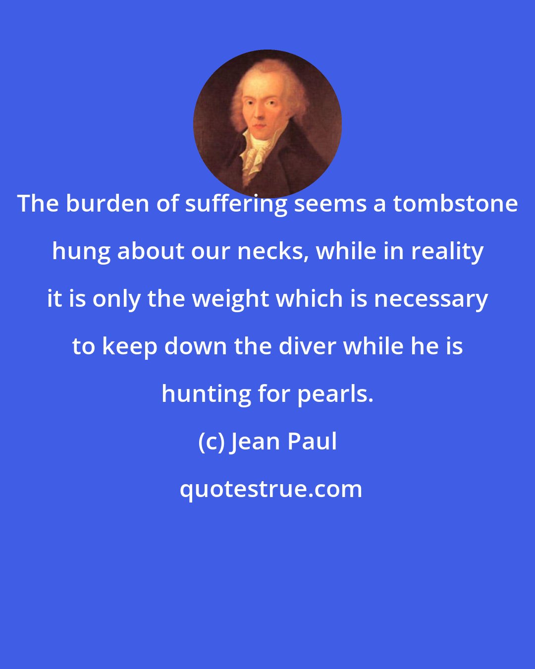 Jean Paul: The burden of suffering seems a tombstone hung about our necks, while in reality it is only the weight which is necessary to keep down the diver while he is hunting for pearls.