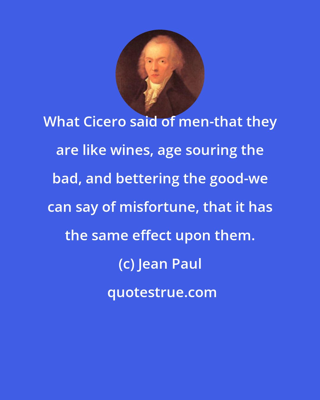 Jean Paul: What Cicero said of men-that they are like wines, age souring the bad, and bettering the good-we can say of misfortune, that it has the same effect upon them.