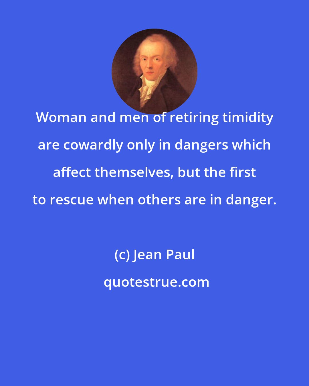 Jean Paul: Woman and men of retiring timidity are cowardly only in dangers which affect themselves, but the first to rescue when others are in danger.