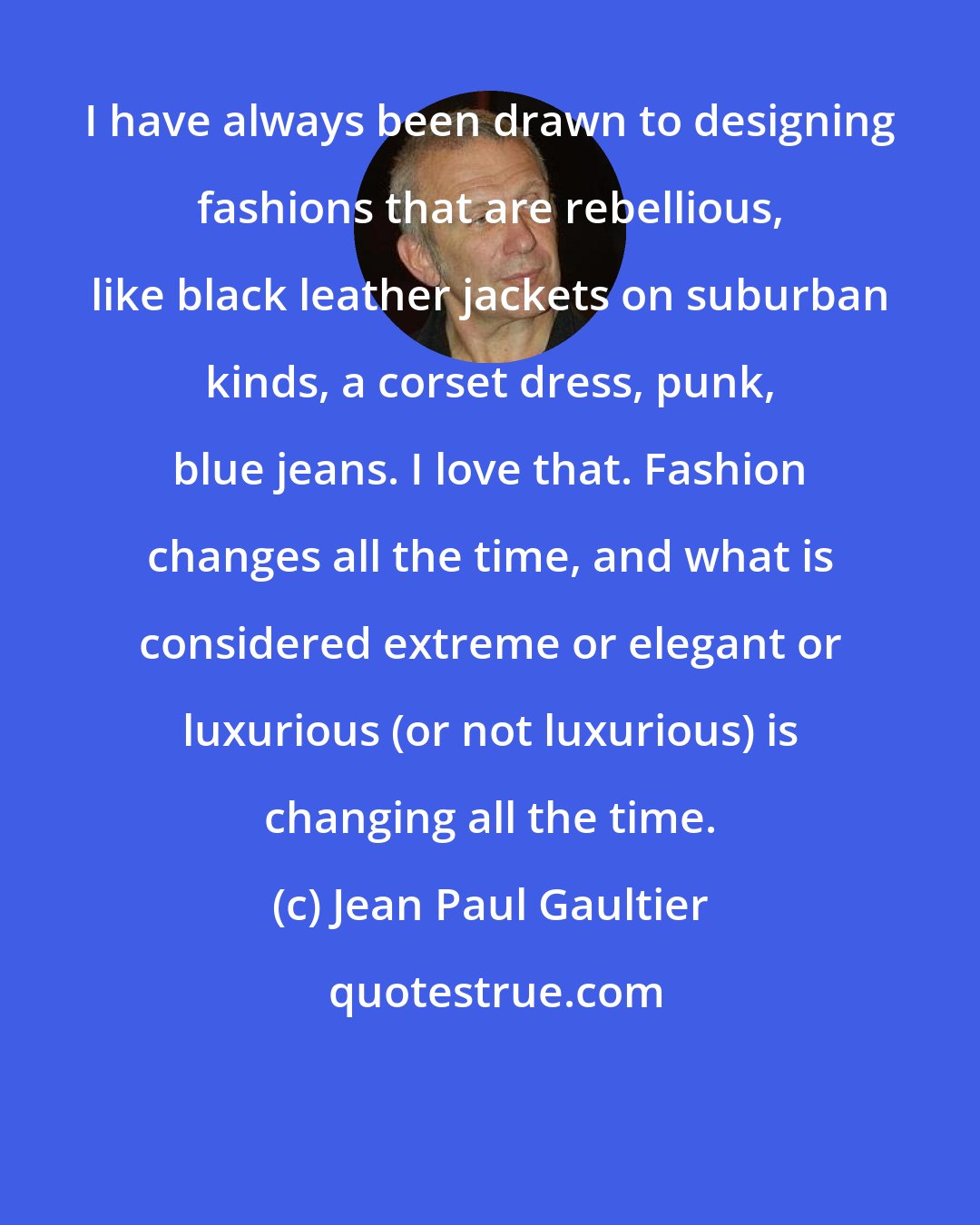 Jean Paul Gaultier: I have always been drawn to designing fashions that are rebellious, like black leather jackets on suburban kinds, a corset dress, punk, blue jeans. I love that. Fashion changes all the time, and what is considered extreme or elegant or luxurious (or not luxurious) is changing all the time.