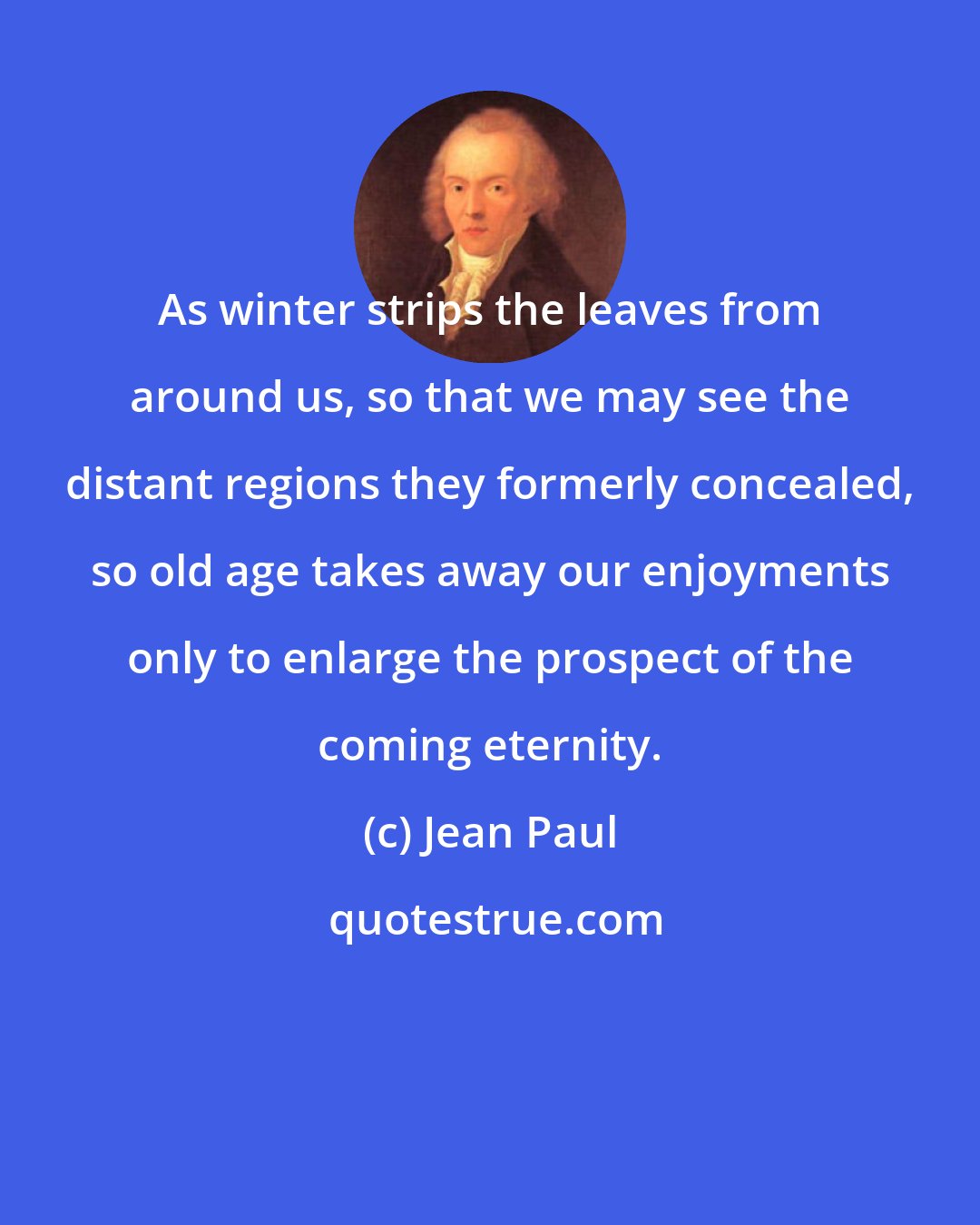 Jean Paul: As winter strips the leaves from around us, so that we may see the distant regions they formerly concealed, so old age takes away our enjoyments only to enlarge the prospect of the coming eternity.