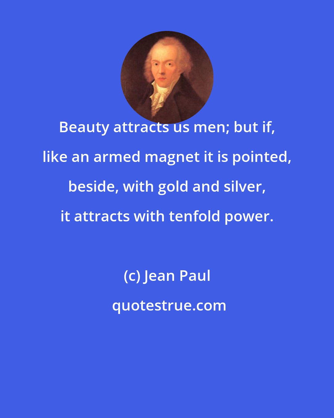 Jean Paul: Beauty attracts us men; but if, like an armed magnet it is pointed, beside, with gold and silver, it attracts with tenfold power.