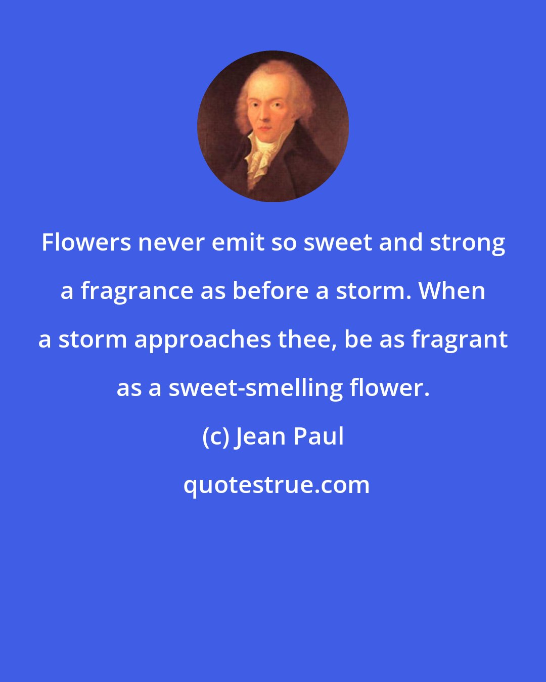 Jean Paul: Flowers never emit so sweet and strong a fragrance as before a storm. When a storm approaches thee, be as fragrant as a sweet-smelling flower.