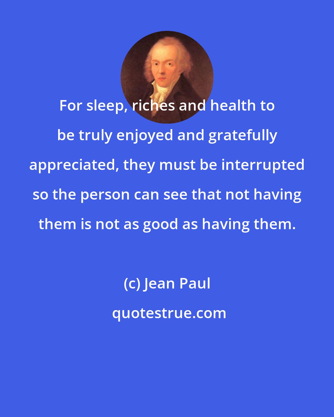 Jean Paul: For sleep, riches and health to be truly enjoyed and gratefully appreciated, they must be interrupted so the person can see that not having them is not as good as having them.