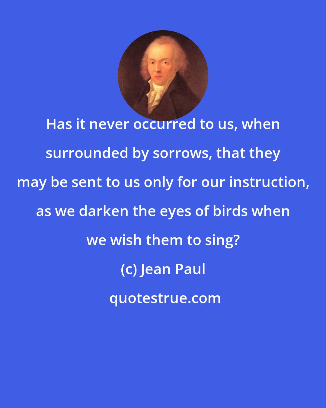 Jean Paul: Has it never occurred to us, when surrounded by sorrows, that they may be sent to us only for our instruction, as we darken the eyes of birds when we wish them to sing?