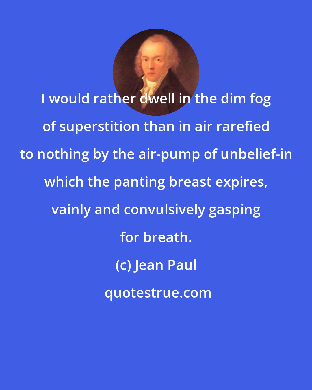 Jean Paul: I would rather dwell in the dim fog of superstition than in air rarefied to nothing by the air-pump of unbelief-in which the panting breast expires, vainly and convulsively gasping for breath.