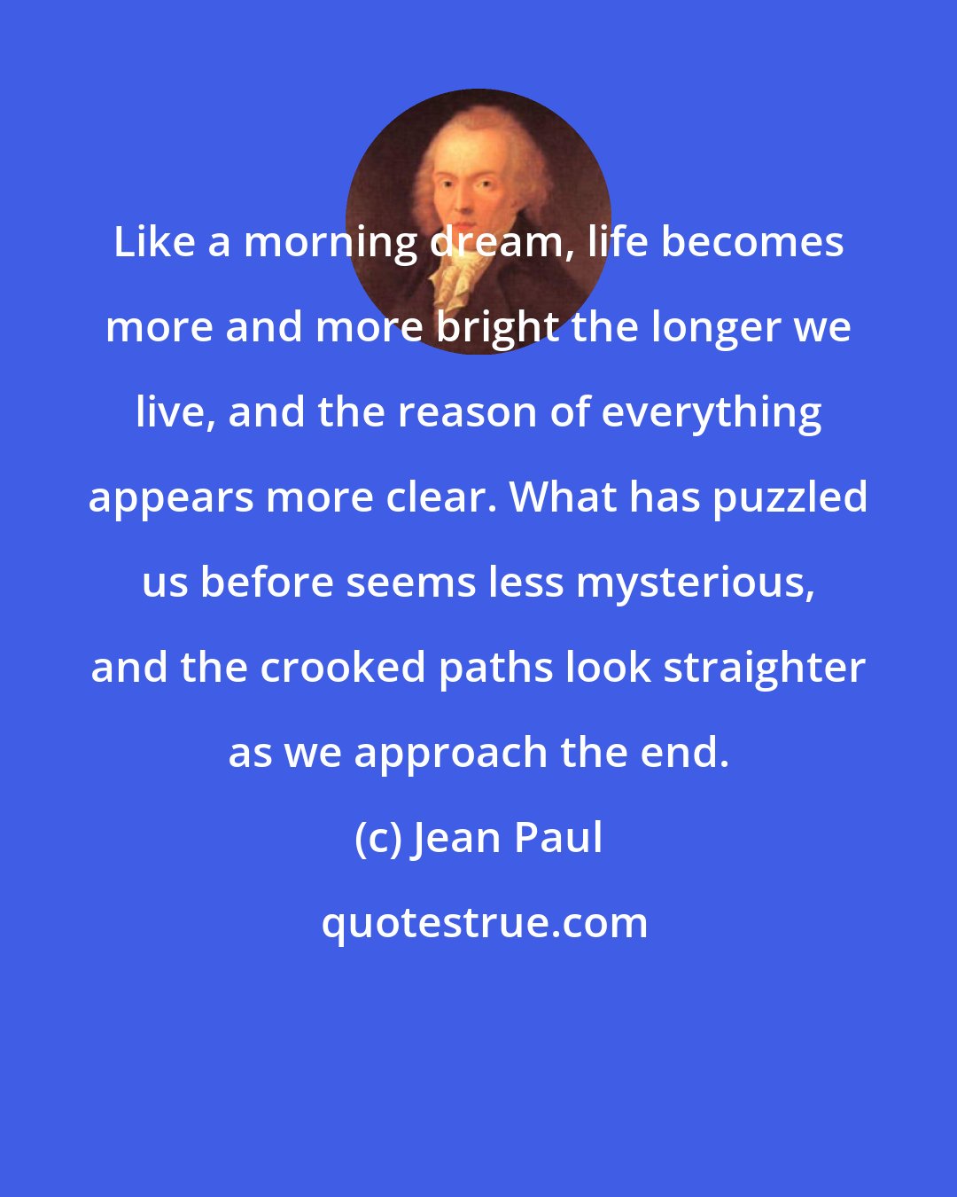 Jean Paul: Like a morning dream, life becomes more and more bright the longer we live, and the reason of everything appears more clear. What has puzzled us before seems less mysterious, and the crooked paths look straighter as we approach the end.