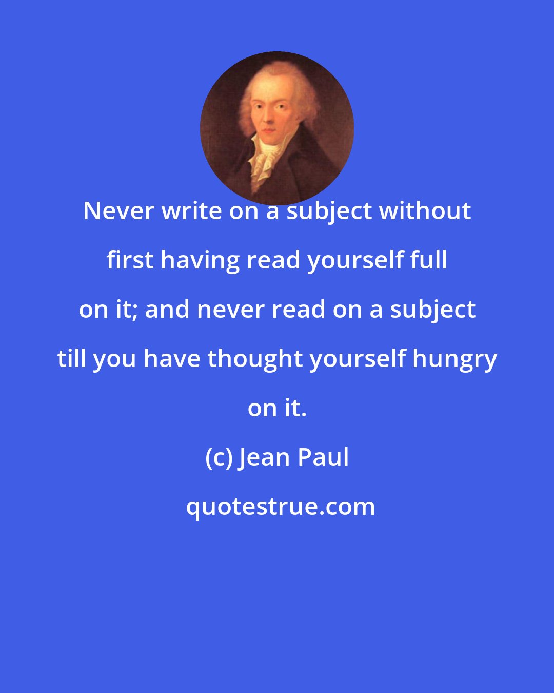 Jean Paul: Never write on a subject without first having read yourself full on it; and never read on a subject till you have thought yourself hungry on it.