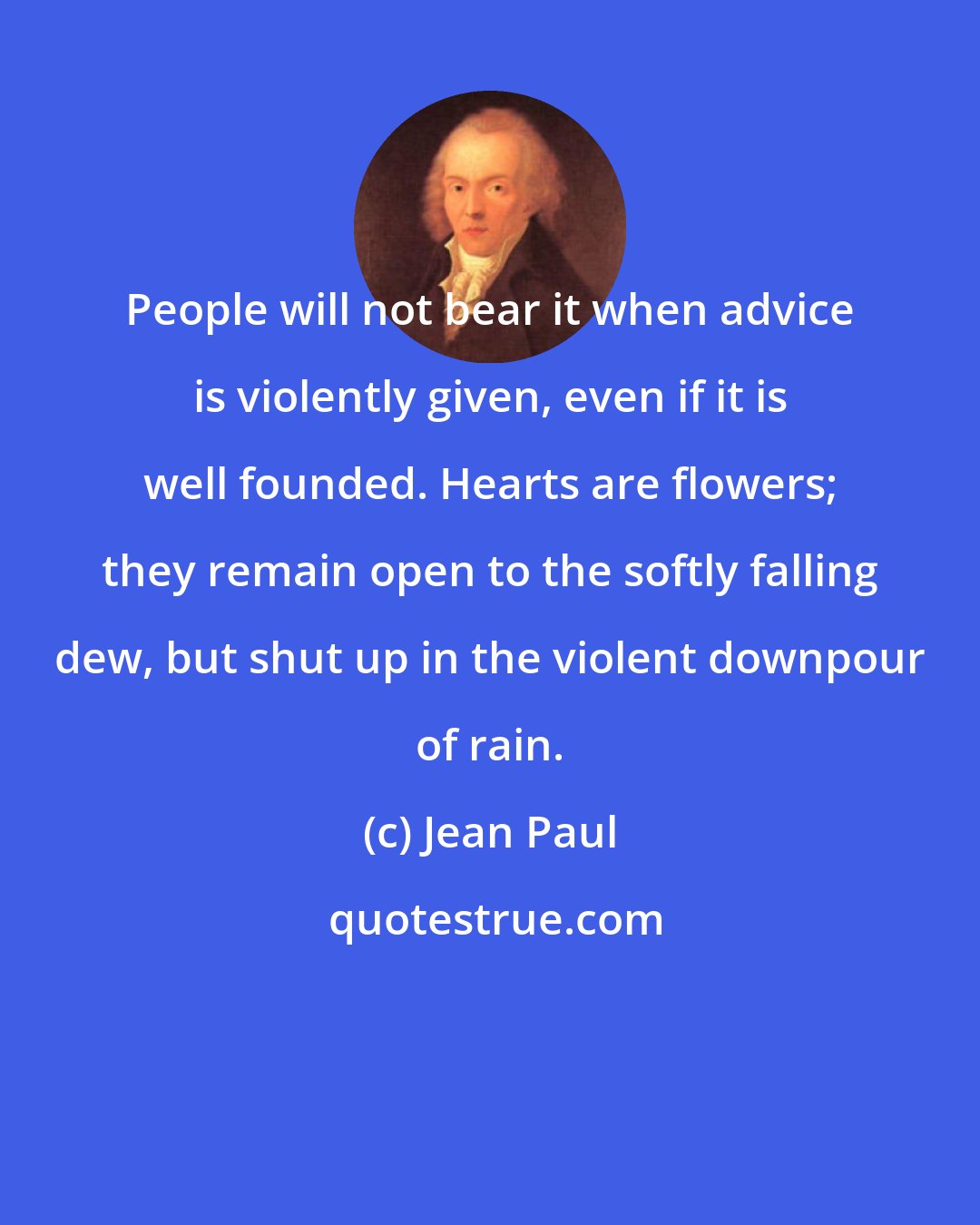 Jean Paul: People will not bear it when advice is violently given, even if it is well founded. Hearts are flowers; they remain open to the softly falling dew, but shut up in the violent downpour of rain.