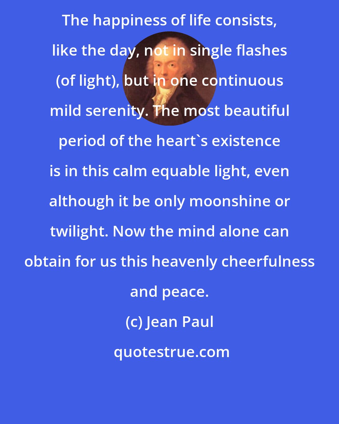 Jean Paul: The happiness of life consists, like the day, not in single flashes (of light), but in one continuous mild serenity. The most beautiful period of the heart's existence is in this calm equable light, even although it be only moonshine or twilight. Now the mind alone can obtain for us this heavenly cheerfulness and peace.