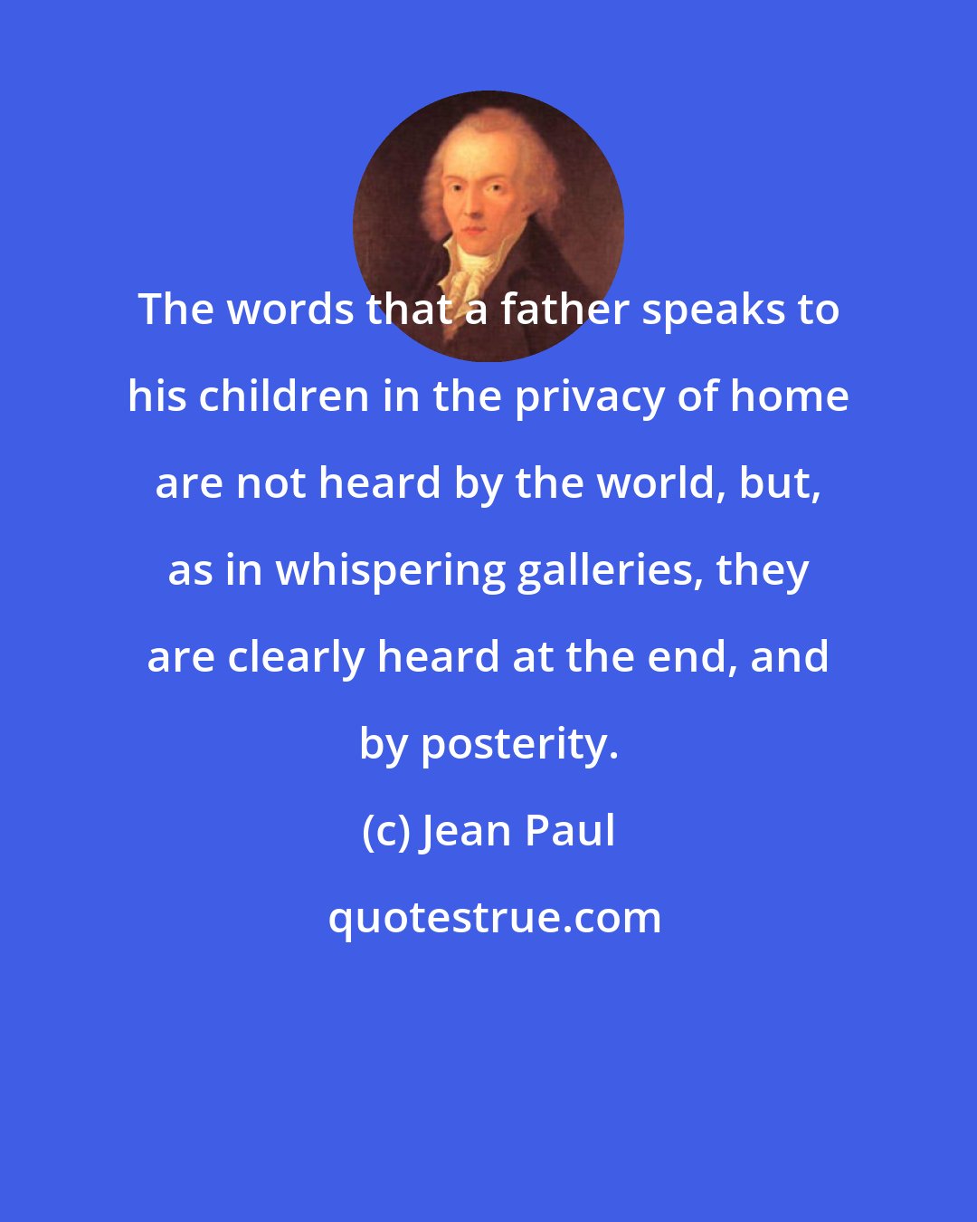 Jean Paul: The words that a father speaks to his children in the privacy of home are not heard by the world, but, as in whispering galleries, they are clearly heard at the end, and by posterity.