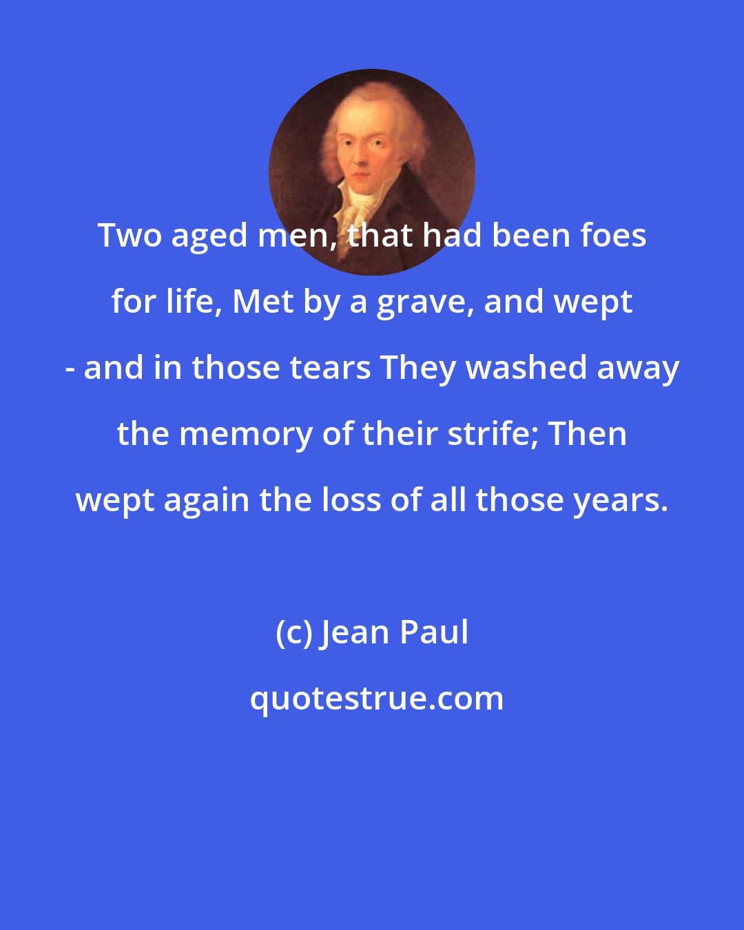 Jean Paul: Two aged men, that had been foes for life, Met by a grave, and wept - and in those tears They washed away the memory of their strife; Then wept again the loss of all those years.