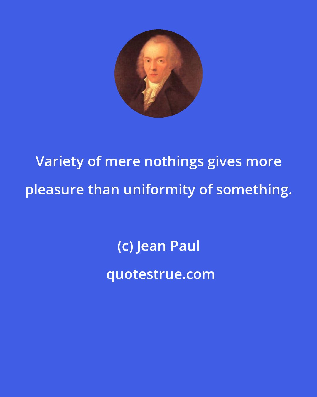 Jean Paul: Variety of mere nothings gives more pleasure than uniformity of something.