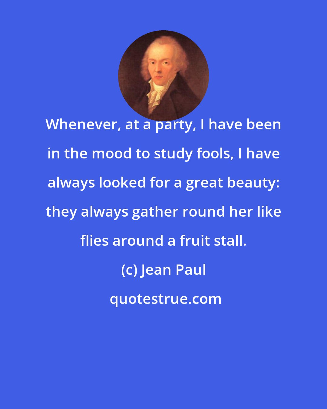 Jean Paul: Whenever, at a party, I have been in the mood to study fools, I have always looked for a great beauty: they always gather round her like flies around a fruit stall.