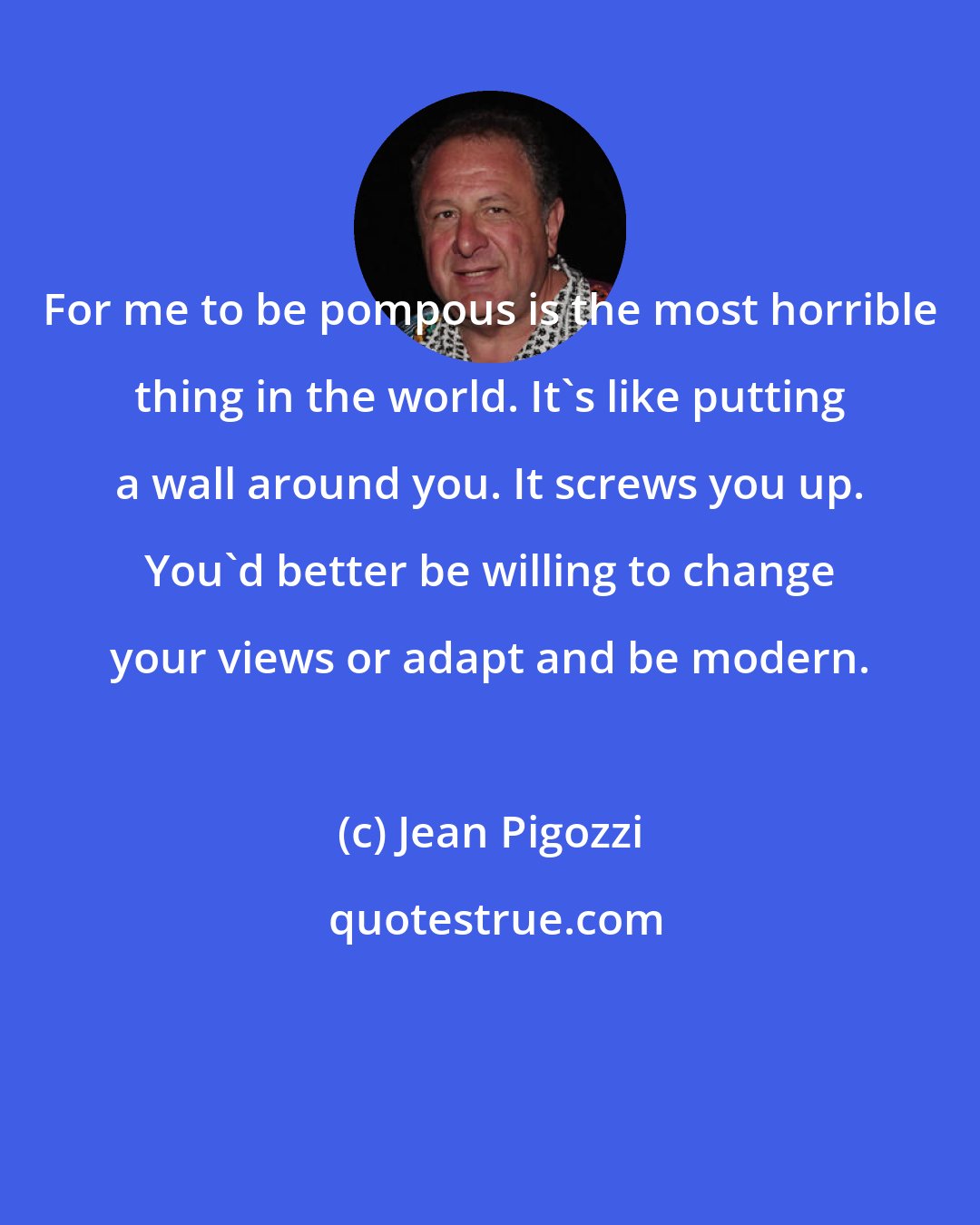 Jean Pigozzi: For me to be pompous is the most horrible thing in the world. It's like putting a wall around you. It screws you up. You'd better be willing to change your views or adapt and be modern.