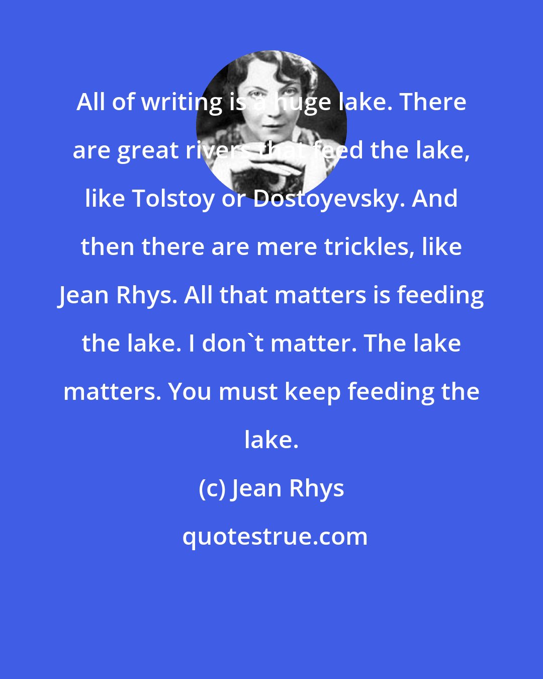 Jean Rhys: All of writing is a huge lake. There are great rivers that feed the lake, like Tolstoy or Dostoyevsky. And then there are mere trickles, like Jean Rhys. All that matters is feeding the lake. I don't matter. The lake matters. You must keep feeding the lake.