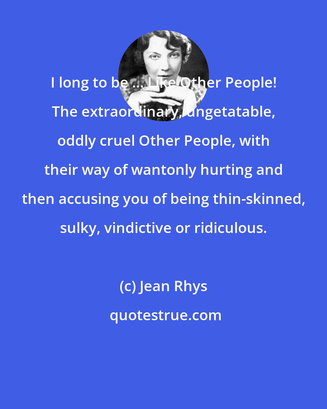 Jean Rhys: I long to be ... Like Other People! The extraordinary, ungetatable, oddly cruel Other People, with their way of wantonly hurting and then accusing you of being thin-skinned, sulky, vindictive or ridiculous.