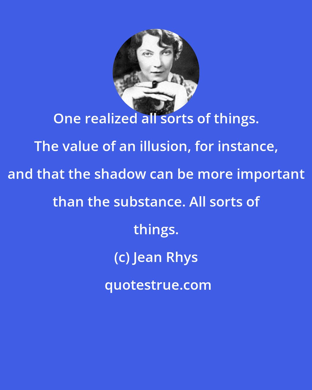 Jean Rhys: One realized all sorts of things. The value of an illusion, for instance, and that the shadow can be more important than the substance. All sorts of things.