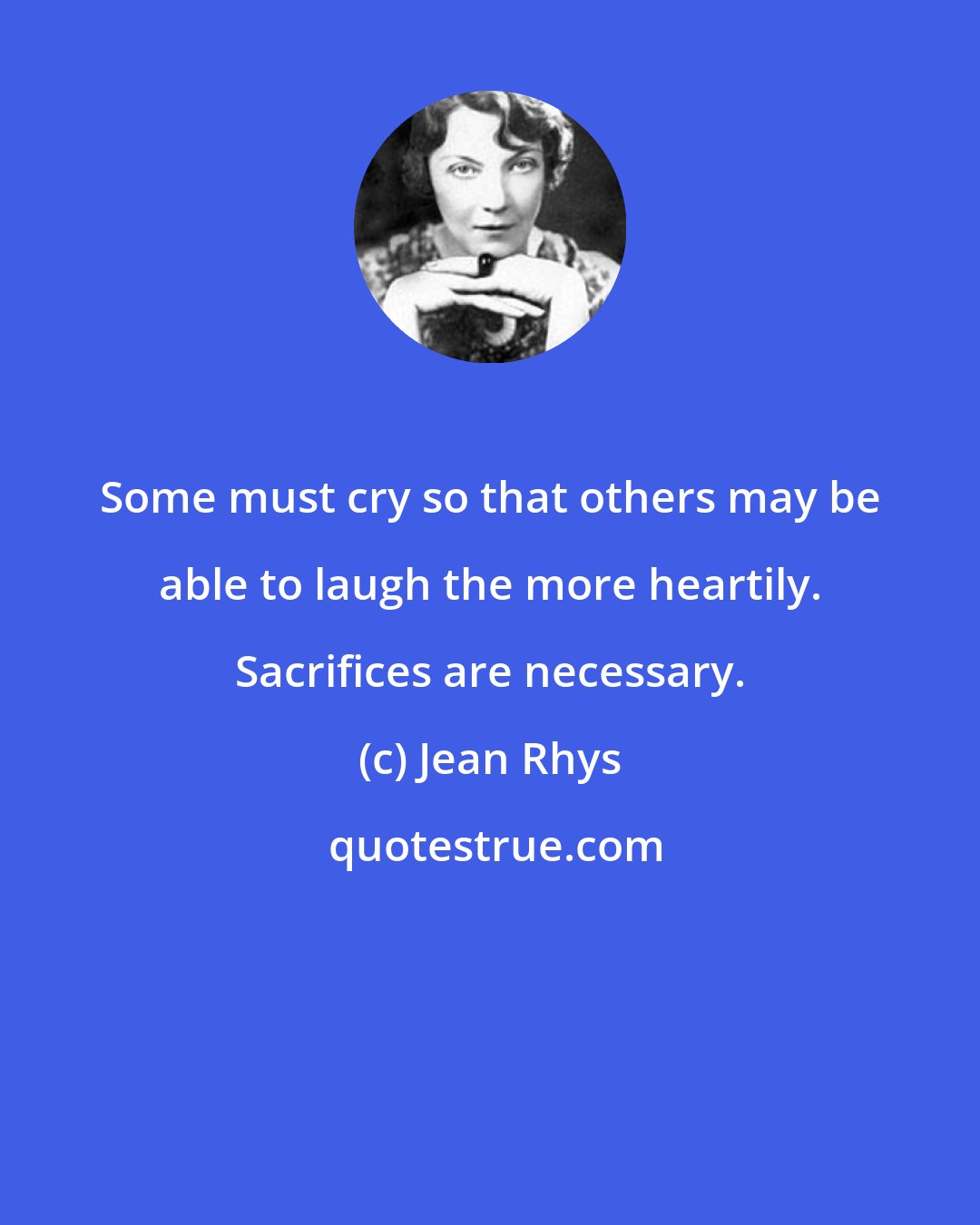 Jean Rhys: Some must cry so that others may be able to laugh the more heartily. Sacrifices are necessary.