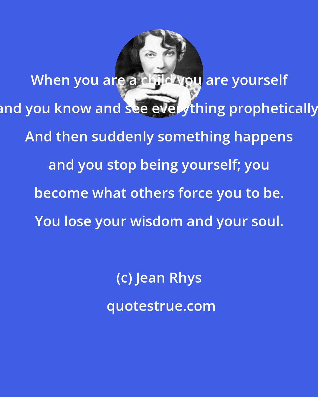 Jean Rhys: When you are a child you are yourself and you know and see everything prophetically. And then suddenly something happens and you stop being yourself; you become what others force you to be. You lose your wisdom and your soul.