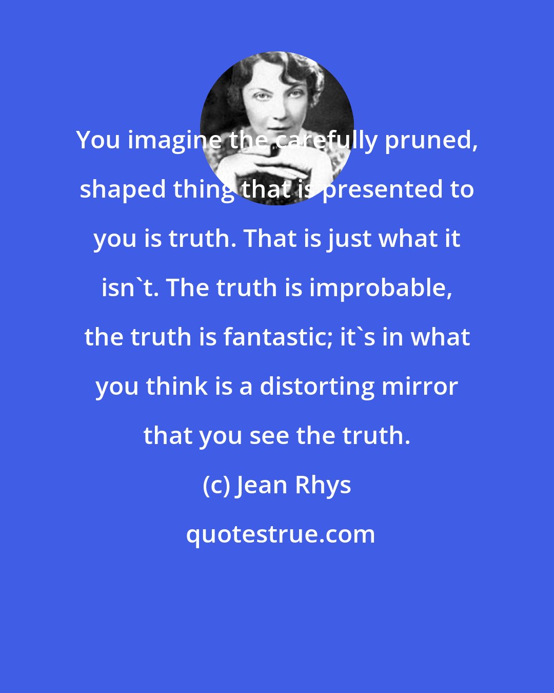 Jean Rhys: You imagine the carefully pruned, shaped thing that is presented to you is truth. That is just what it isn't. The truth is improbable, the truth is fantastic; it's in what you think is a distorting mirror that you see the truth.